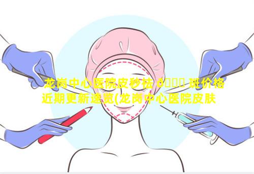 龙岗中心医院皮秒祛 🐘 斑价格近期更新速览(龙岗中心医院皮肤科哪个医 🌴 生好)